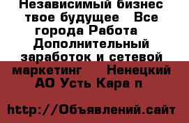 Независимый бизнес-твое будущее - Все города Работа » Дополнительный заработок и сетевой маркетинг   . Ненецкий АО,Усть-Кара п.